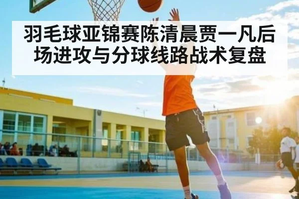 羽毛球亚锦赛陈清晨贾一凡后场进攻与分球线路战术复盘