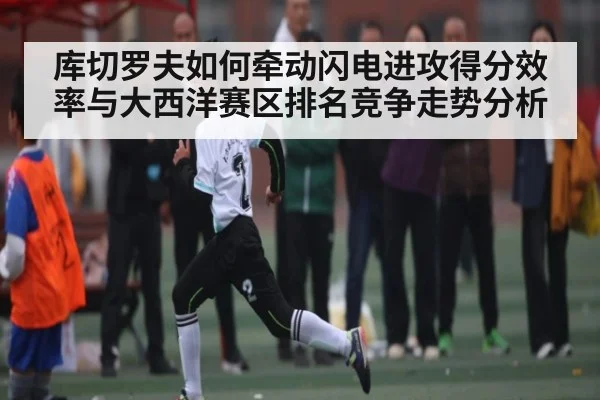 库切罗夫如何牵动闪电进攻得分效率与大西洋赛区排名竞争走势分析