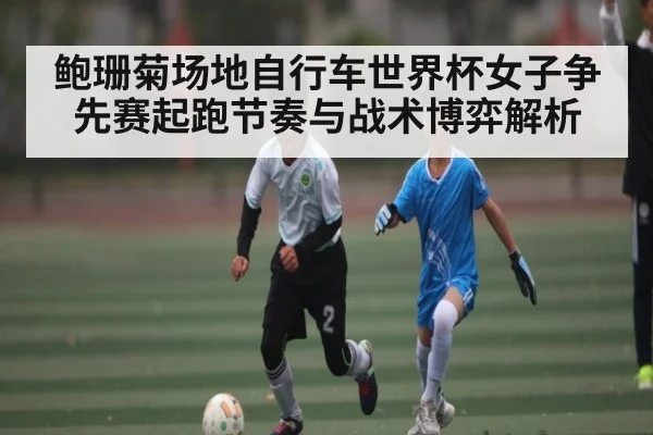 鲍珊菊场地自行车世界杯女子争先赛起跑节奏与战术博弈解析