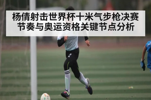 杨倩射击世界杯十米气步枪决赛节奏与奥运资格关键节点分析